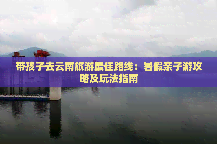 带孩子去云南旅游更佳路线：暑假亲子游攻略及玩法指南(图1)