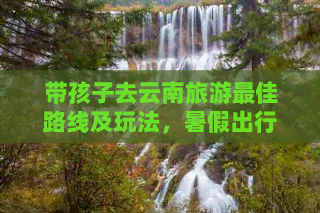 带孩子去云南旅游更佳路线及玩法暑假出行需要准备什么(图1)